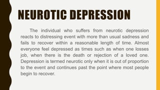 NEUROTIC DEPRESSION
The individual who suffers from neurotic depression
reacts to distressing event with more than usual sadness and
fails to recover within a reasonable length of time. Almost
everyone feel depressed as times such as when one losses
job, when there is the death or rejection of a loved one.
Depression is termed neurotic only when it is out of proportion
to the event and continues past the point where most people
begin to recover.
 