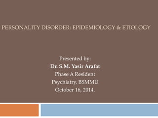 PERSONALITY DISORDER: EPIDEMIOLOGY & ETIOLOGY 
Presented by: 
Dr. S.M. Yasir Arafat 
Phase A Resident 
Psychiatry, BSMMU 
October 16, 2014. 
 