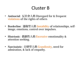 Cluster B
? Antisocial: ˸ Disregard for & frequent
violations of the rights of others
? Borderline: ߅˸ Instability of relationships, selfimage, emotions, control over impulses.
? Histrionic: ˸ Excessive emotionality &
attention seeking.
? Narcissistic: ԑ˸ Grandiosity, need for
admiration, & lack of empathy.

 