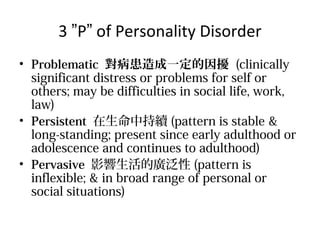 3 P of Personality Disorder
? Problematic һ_ (clinically
significant distress or problems for self or
others; may be difficulties in social life, work,
law)
? Persistent гm (pattern is stable &
long-standing; present since early adulthood or
adolescence and continues to adulthood)
? Pervasive ӰďV (pattern is
inflexible; & in broad range of personal or
social situations)

 