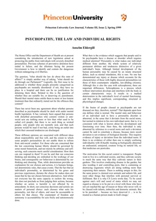 Princeton University Law Journal, Volume III, Issue 2, Spring 1999



           PSYCHOPATHY, THE LAW AND INDIVIDUAL RIGHTS

                                                               Anselm Eldergill

The Home Office and the Department of Health are at present           What then is the evidence which suggests that people said to
considering the introduction of new legislation aimed at              be psychopaths have a disease or disorder which requires
protecting the public from individuals with severely disturbed        medical attention? Personality is what makes one individual
personalities. Previous schemes of preventive detention have          different from another; the whole system of relatively
ended in failure, and the dilemma facing the present                  permanent abilities and tendencies distinctive of a given
Government is how to identify and contain the dangerous               individual's brain. Although limited development of the
without endangering civil liberties.                                  human personality may be caused by an innate structural
                                                                      defect, such as mental retardation, this is rare. No one has
The question, "what should the law do about this state of             demonstrated any injury or disease which accounts for the
affairs?" is simply another way of asking, "what should we            characteristics of those with highly dissocial personalities (or
do through our Parliament?" Logically, the first issue to be          those of their counterparts: empathic, law-abiding citizens).
addressed is whether those people presently categorised as            Although this is also the case with schizophrenia, there are
psychopaths are mentally disordered: if not, they have no             important differences. Schizophrenia is a process which
place in a hospital and there can be no justification for             without intervention develops and interferes with the body in
detaining them there. Related to this is the question of              certain characteristic ways. It results in a marked
whether they are suitable for, or deserving of, punishment.           deterioration in the individual's level of mental functioning,
Should their mental states entitle them to more or less lenient       and this implies significant, corresponding, structural or
treatment than that ordinarily meted out for the offences they        physiological changes.
commit?

There has never been any agreement about whether persons              If the brains of people classed as psychopaths are not
described as psychopaths should be dealt with under mental            diseased are they, therefore, normal? That depends upon how
health legislation. It has variously been argued that persons         one defines what is normal. The mental state and behaviour
with disturbed personalities who commit violent or anti-              of an individual said to have a personality disorder is
social acts are nothing more or less than what used to be             abnormal, in the sense that it deviates from the social norm,
called evil people; that there is no such thing as wicked             but normal in relation to his own individual norm: that is, it is
people, only people who are mentally sick; and that such              consistent with what is known about his development and
persons would be mad if not bad, crime being an outlet into           functioning over time. Here then, the individual is only
which their unsound tendencies are discharged.                        abnormal by reference to a social norm and such a deviation
                                                                      cannot be said to constitute a disease, because mere social
These different opinions are associated with different ideas          deviation is not evidence of biological disorder. This requires
about responsibility and free will, and the extent to which           evidence of injury or deviation from the individual norm. If
some people's personalities do not enable them to refrain             there is no evidence of either then one is simply confusing
from anti-social conduct. For those who are concerned that            individuality with ill-health: treating as biologically abnormal
the law concerning human liberty should be governed by                an undiseased, uninjured, creature living its natural life, so
some moral framework, and not merely be arbitrary and self-           that medicines are pesticides.
serving, such concerns merit careful consideration. How then
can one respond to them? It can be said that our conscious            The motivation for this social control is transparent. People
thinking and deciding are embodied in the workings of our             want to live in a cultivated society, and they cultivate society
brains, and consequently our behaviour is determined by our           in much the same way that they cultivate nature in their
thinking and choosing. That, while determinism provides an            gardens. This involves eradicating disease in the garden, but
explanation for our choices and actions, it is humans beings,         also weeding it and controlling pests, that is containing or
not deterministic rules, that cause events. That the fact that an     destroying organisms which are doing nothing more than
individual's personality, as determined by his genes and              expressing their natures. There is nothing unique in this, for
previous experiences, dictates the choice he makes does not           the same power is claimed over animals and unborn life, and
mean that he has not chosen between alternatives. And whilst          most other things that interfere with personal survival or
not everyone has the same capacity to eschew the wrong,               fulfilment. But it is why CS Lewis wrote that, 'To be cured
this does not preclude us from judging their actions, because         against one's will and cured of states which we may not
whether an action is harmful is not affected by its                   regard as disease is to be put on a level with those who have
antecedents. In short, our conscious decisions and actions are        not yet reached the age of reason or those who never will; to
matters of personal choice: each chooses what suits his               be classed with infants, imbeciles and domestic animals. But
personality, not that of others, and must be accountable to           to be punished ... because we have deserved it ... is to be
others for that choice. The counterpart of freedom and                treated as a human person made in God's image.'
autonomy is accountability for acts freely and autonomously
done.




                                                                      1
 