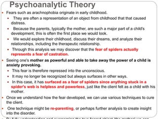 Psychoanalytic Theory
 Fears such as arachnophobia originate in early childhood.
 They are often a representation of an object from childhood that that caused
distress.
 Because the parents, typically the mother, are such a major part of a child's
development, this is often the first place we would look.
 We would explore their childhood, discuss their dreams, and analyze their
relationships, including the therapeutic relationship.
 Through this analysis we may discover that the fear of spiders actually
represents a fear of castration.
 Seeing one's mother as powerful and able to take away the power of a child is
anxiety provoking.
 This fear is therefore repressed into the unconscious.
 It may no longer be recognized but always surfaces in other ways.
 In this case, it has surfaced as a fear of spiders since anything stuck in a
spider's web is helpless and powerless, just like the client felt as a child with his
mother.
 Once we understand how the fear developed, we can use various techniques to cure
the client.
 One technique might be re-parenting, or perhaps further analysis to create insight
into the disorder.
 