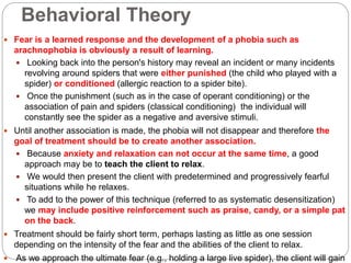 Behavioral Theory
 Fear is a learned response and the development of a phobia such as
arachnophobia is obviously a result of learning.
 Looking back into the person's history may reveal an incident or many incidents
revolving around spiders that were either punished (the child who played with a
spider) or conditioned (allergic reaction to a spider bite).
 Once the punishment (such as in the case of operant conditioning) or the
association of pain and spiders (classical conditioning) the individual will
constantly see the spider as a negative and aversive stimuli.
 Until another association is made, the phobia will not disappear and therefore the
goal of treatment should be to create another association.
 Because anxiety and relaxation can not occur at the same time, a good
approach may be to teach the client to relax.
 We would then present the client with predetermined and progressively fearful
situations while he relaxes.
 To add to the power of this technique (referred to as systematic desensitization)
we may include positive reinforcement such as praise, candy, or a simple pat
on the back.
 Treatment should be fairly short term, perhaps lasting as little as one session
depending on the intensity of the fear and the abilities of the client to relax.
 As we approach the ultimate fear (e.g., holding a large live spider), the client will gain
 