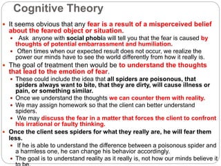 Cognitive Theory
 It seems obvious that any fear is a result of a misperceived belief
about the feared object or situation.
 Ask anyone with social phobia will tell you that the fear is caused by
thoughts of potential embarrassment and humiliation.
 Often times when our expected result does not occur, we realize the
power our minds have to see the world differently from how it really is.
 The goal of treatment then would be to understand the thoughts
that lead to the emotion of fear.
 These could include the idea that all spiders are poisonous, that
spiders always want to bite, that they are dirty, will cause illness or
pain, or something similar.
 Once we understand the thoughts we can counter them with reality.
 We may assign homework so that the client can better understand
spiders.
 We may discuss the fear in a matter that forces the client to confront
his irrational or faulty thinking.
 Once the client sees spiders for what they really are, he will fear them
less.
 If he is able to understand the difference between a poisonous spider and
a harmless one, he can change his behavior accordingly.
 The goal is to understand reality as it really is, not how our minds believe it
 