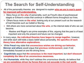 The Search for Self-Understanding
 All of the personality theories are designed to explain who we are in man's quest
for improved self-understanding.
 Many focus on the why of personality, such as Freud's idea of psychosexual
stages or Erikson's crises that continue in different forms throughout our lives.
 Others focus more on the what, looking only at our present such as the research
of trait theorists such as Cattell or Murray.
 Still others are more concerned about the who, or the internal state of who we can
become.
 Maslow and Roger's are prime examples of this, arguing that the past is of least
important and only the present and future can be changed.
 In many ways, the individual theories have begun to merge together, however,
and while each still holds a basic belief about personality, the specifics of each
theory have alternative explanations.
 While Freud may state that unconscious wishes are driving our behavior,
Skinner and others would argue that previous reinforcement, even if not
immediately focused on are the driving force.
 Cognitivists argue that the conscious is the most important, but don't discount
completely the idea of an unconscious awareness.
 And Humanists, while they don't address the unconscious directly, do believe that
we are sometimes driven by forces that are not accurate in the real world.
 