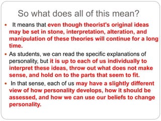 So what does all of this mean?
 It means that even though theorist's original ideas
may be set in stone, interpretation, alteration, and
manipulation of these theories will continue for a long
time.
 As students, we can read the specific explanations of
personality, but it is up to each of us individually to
interpret these ideas, throw out what does not make
sense, and hold on to the parts that seem to fit.
 In that sense, each of us may have a slightly different
view of how personality develops, how it should be
assessed, and how we can use our beliefs to change
personality.
 