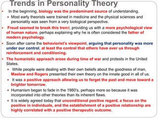 Trends in Personality Theory
 In the beginning, biology was the predominant source of understanding.
 Most early theorists were trained in medicine and the physical sciences and
personality was seen from a very biological perspective.
 Freud seemed to break this trend, providing us with a more psychological view
of human nature, perhaps explaining why he is often considered the father of
modern psychology.
 Soon after came the behaviorist's viewpoint, arguing that personality was more
under our control, at least the control that others have over us through
reinforcement and conditioning.
 The humanistic approach arose during time of war and protests in the United
States.
 While people were dealing with their own beliefs about the goodness of man,
Maslow and Rogers presented their own theory on the innate good in all of us.
 It was a positive approach allowing us to forget the past and move toward a
brighter tomorrow.
 Humanism began to fade in the 1980's, perhaps more so because it was
incorporated into other theories than its inherent flaws.
 It is widely agreed today that unconditional positive regard, a focus on the
positive in individuals, and the establishment of a positive relationship are
highly correlated with a positive therapeutic outcome.
 