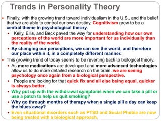 Trends in Personality Theory
 Finally, with the growing trend toward individualism in the U.S., and the belief
that we are able to control our own destiny, Cognitivism grew to be a
central theme in psychological theory.
 Kelly, Ellis, and Beck paved the way for understanding how our own
perceptions of the world are more important for us individually than
the reality of the world.
 By changing our perceptions, we can see the world, and therefore
our place within it, in a completely different manner.
 This growing trend of today seems to be reverting back to biological theory.
 As more medications are developed and more advanced technologies
allow us to do more detailed research on the brain, we are seeing
psychology once again from a biological perspective.
 People are looking for that quick fix and all else being equal, quicker
is always better.
 Why put up with the withdrawal symptoms when we can take a pill or
use a patch to help us quit smoking?
 Why go through months of therapy when a single pill a day can keep
the blues away?
 Even situational disorders such as PTSD and Social Phobia are now
being treated with a biological approach.
 