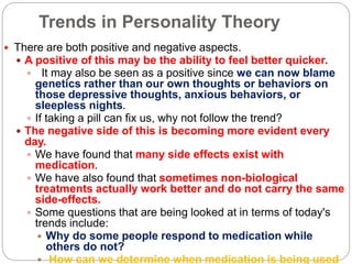 Trends in Personality Theory
 There are both positive and negative aspects.
 A positive of this may be the ability to feel better quicker.
 It may also be seen as a positive since we can now blame
genetics rather than our own thoughts or behaviors on
those depressive thoughts, anxious behaviors, or
sleepless nights.
 If taking a pill can fix us, why not follow the trend?
 The negative side of this is becoming more evident every
day.
 We have found that many side effects exist with
medication.
 We have also found that sometimes non-biological
treatments actually work better and do not carry the same
side-effects.
 Some questions that are being looked at in terms of today's
trends include:
 Why do some people respond to medication while
others do not?
 How can we determine when medication is being used
 