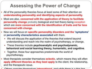 Assessing the Power of Change
 All of the personality theories focus at least some of their attention on
understanding personality and identifying aspects of personality.
 Most are also. concerned with the application of theory to facilitate
personality change probably biological and trait theory being exception
which are more concerned with the identification of traits and far less
concerned with change.
 Now we will focus on specific personality disorders and the 'symptoms'
or personality characteristics associated with them.
 We will discuss the application of the theories that extend beyond
understanding and reach into the realm of psychotherapy, or change.
 These theories include psychoanalytic and psychodynamic,
behavioral and social learning theory, humanistic, and cognitive.
 Together, these four approaches predominate the world of
psychotherapy.
 Most therapists consider themselves eclectic, which means they will often
apply different theories as they best apply to the client, the relationship,
and the therapeutic issue.
 