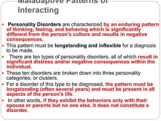 Maladaptive Patterns of
Interacting
 Personality Disorders are characterized by an enduring pattern
of thinking, feeling, and behaving which is significantly
different from the person's culture and results in negative
consequences.
 This pattern must be longstanding and inflexible for a diagnosis
to be made.
 There are ten types of personality disorders, all of which result in
significant distress and/or negative consequences within the
individual.
 These ten disorders are broken down into three personality
categories, or clusters.
 For a disorder of this type to be diagnosed, the pattern must be
longstanding (often several years) and must be present in all
aspects of the person's life.
 In other words, if they exhibit the behaviors only with their
spouse or parents but no one else, it does not constitute a
disorder.
 