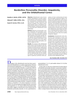 Article


              Borderline Personality Disorder, Impulsivity,
                     and the Orbitofrontal Cortex

Heather A. Berlin, D.Phil., M.P.H.          Objective: Orbitofrontal cortex lesions         ception of time (underproduced time)
                                            produce disinhibited or socially inappro-       than the healthy comparison subjects. The
                                            priate behavior and emotional irregulari-       patients with orbitofrontal cortex lesions
Edmund T. Rolls, D.Phil., D.Sc.
                                            ties. Characteristics of borderline person-     and the borderline personality disorder
                                            ality disorder include impulsivity and          patients performed differently on other
Susan D. Iversen, Ph.D., Sc.D.              affective instability. The authors investi-     measures. The borderline personality dis-
                                            gated whether aspects of borderline per-        order patients were less extraverted and
                                            sonality disorder, in particular impulsivity,   conscientious and more neurotic and
                                            are associated with orbitofrontal cortex        emotional than all other groups. Patients
                                            dysfunction.                                    with orbitofrontal cortex lesions had defi-
                                            Method: Measures of personality, emo-           cits in reversing stimulus-reinforcer associ-
                                            tion, impulsivity, time perception, sensi-      ations and a faster perception of time
                                            tivity to reinforcers, and spatial working      (overestimated time) than the healthy
                                            memory were administered to patients            comparison subjects.
                                            with borderline personality disorder (N=        Conclusions: Orbitofrontal cortex dys-
                                            19), patients with orbitofrontal cortex le-     function may contribute to some core
                                            sions (N=23), patients with lesions in the      characteristics of borderline personality
                                            prefrontal cortex but not in the orbito-        disorder, in particular impulsivity. Other
                                            frontal cortex (N=20), and healthy com-         characteristics of borderline personality
                                            parison subjects (N=39).                        disorder, such as high levels of emotional-
                                            Results: The patients with orbitofrontal        ity and personality irregularities, do not
                                            cortex lesions and the patients with bor-       appear to be related to the type of dys-
                                            derline personality disorder performed          function produced by orbitofrontal cortex
                                            similarly on several measures. Both groups      damage. The similarities and differences
                                            were more impulsive and reported more           found between the borderline personality
                                            inappropriate behaviors, borderline per-        disorder patients and the patients with or-
                                            sonality disorder characteristics, and anger    bitofrontal cortex lesions may lead to a
                                            and less happiness than the two compari-        better understanding of the etiology of
                                            son groups, and both groups were less           borderline personality disorder and the
                                            open to experience and had a faster per-        functions of the orbitofrontal cortex.

                                                                                                (Am J Psychiatry 2005; 162:2360–2373)




D       amage to the orbitofrontal cortex has been associ-
ated with disinhibited or socially inappropriate behavior
                                                                     pometabolism (7, 8, 11) and smaller volume (9, 13) of the
                                                                     orbitofrontal cortex.
and emotional irregularities (1–5). Prominent characteris-              In this study, our aim was to determine if certain aspects
tics of several personality disorders, in particular DSM-IV          of borderline personality disorder, in particular impulsiv-
borderline personality disorder, include impulsivity and             ity, are associated with orbitofrontal cortex dysfunction.
affective instability. Despite the abundance of evidence             We used questionnaires on personality, emotion, and im-
linking impulsivity to frontal lobe dysfunction, evidence            pulsivity together with a number of computer-based
for underlying frontal lobe deficits in personality disorder         tasks that are sensitive to frontal lobe dysfunction to as-
patients with a history of impulsivity is limited, and there         sess possible underlying factors related to impulsivity in
is even less evidence linking borderline personality disor-          patients with orbitofrontal cortex lesions, patients with
der specifically to frontal lobe deficits (6). Neuroimaging          lesions in the prefrontal cortex but not in the orbitofron-
studies show differences in the prefrontal cortex in people          tal cortex, patients with borderline personality disorder
with borderline personality disorder, compared to healthy            and a history of self-harm, and healthy comparison sub-
subjects, at baseline (7–9) and in response to aversive              jects. This combination of tests allows for new compari-
stimuli (10) and neuropharmacological probes associated              sons of cognitive and behavioral traits and for identifica-
with impulsivity (11, 12). Some evidence from brain imag-            tion of patterns and dissociations between different
ing studies suggests orbitofrontal cortex dysfunction in             types of dysfunctions within borderline personality dis-
borderline personality disorder (13–16), specifically hy-            order. A unique feature of this study is the comparison of

2360           http://ajp.psychiatryonline.org                                              Am J Psychiatry 162:12, December 2005
 
