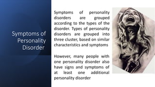 Suresh Babu G
Symptoms of
Personality
Disorder
Symptoms of personality
disorders are grouped
according to the types of the
disorder. Types of personality
disorders are grouped into
three cluster, based on similar
characteristics and symptoms
However, many people with
one personality disorder also
have signs and symptoms of
at least one additional
personality disorder
 