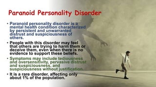 Suresh Babu G
Paranoid Personality Disorder
• Paranoid personality disorder is a
mental health condition characterized
by persistent and unwarranted
distrust and suspiciousness of
others.
• People with this disorder may feel
that others are trying to harm them or
deceive them, even when there is no
evidence to support these beliefs.
• Symptoms may include tediousness
and oversensitivity, pervasive distrust
and suspiciousness, and
suspiciousness without justification.
• It is a rare disorder, affecting only
about 1% of the population.
 