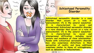Suresh Babu G
Schizotypal Personality
Disorder
Schizotypal personality disorder is a rare
disorder that occurs at a rate of
approximately 1% in the general population.
It is characterized by social and
interpersonal Schizotypal personality disorder
is a rare disorder that occurs at a rate of
approximately 1% in the general population.
It is characterized by social and
interpersonal difficulties, including social
anxiety and avoidance of close relationships.
People with schizotypal personality disorder
may also experience distortions in their
perception of reality and have additional
symptoms similar to those of schizophrenia,
such as delusions or hallucinations.
 