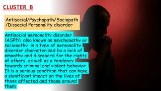 Suresh Babu G
Antisocial/Psychopath/Sociopath
/Dissocial Personality disorder
Antisocial personality disorder
(ASPD), also known as psychopathy or
sociopathy, is a type of personality
disorder characterized by a lack of
empathy and disregard for the rights
of others, as well as a tendency
towards criminal and violent behavior.
It is a serious condition that can have
a significant impact on the lives of
those affected and those around
them
CLUSTER B
 