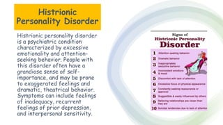 Suresh Babu G
Histrionic
Personality Disorder
Histrionic personality disorder
is a psychiatric condition
characterized by excessive
emotionality and attention-
seeking behavior. People with
this disorder often have a
grandiose sense of self-
importance, and may be prone
to exaggerated feelings and
dramatic, theatrical behavior.
Symptoms can include feelings
of inadequacy, recurrent
feelings of prior depression,
and interpersonal sensitivity.
 