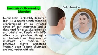 Suresh Babu G
Narcissistic Personality
Disorder
Narcissistic Personality Disorder
(NPD) is a mental health condition
characterized by an inflated
sense of self-importance and a
deep need for excessive attention
and admiration. People with NPD
often have grandiose thoughts
and fantasies, and they may be
intolerant of criticism or
perceived slights. Symptoms
typically begin in early adulthood
and may worsen with age.
 