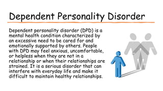 Suresh Babu G
Dependent Personality Disorder
Dependent personality disorder (DPD) is a
mental health condition characterized by
an excessive need to be cared for and
emotionally supported by others. People
with DPD may feel anxious, uncomfortable,
or helpless when they are not in a
relationship or when their relationships are
strained. It is a serious disorder that can
interfere with everyday life and make it
difficult to maintain healthy relationships.
 