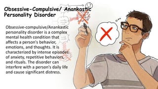 Suresh Babu G
Obsessive-Compulsive/ Anankastic
Personality Disorder
Obsessive-compulsive/Anankastic
personality disorder is a complex
mental health condition that
affects a person's behavior,
emotions, and thoughts. It is
characterized by intense episodes
of anxiety, repetitive behaviors,
and rituals. The disorder can
interfere with a person's daily life
and cause significant distress.
 