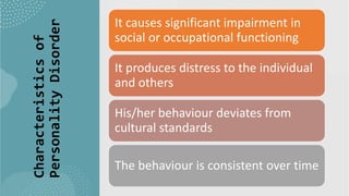 Suresh Babu G
Characteristics
of
Personality
Disorder
It causes significant impairment in
social or occupational functioning
It produces distress to the individual
and others
His/her behaviour deviates from
cultural standards
The behaviour is consistent over time
 