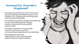 Suresh Babu G
How are
Personality Disorders
Disgnosed?
• There patterns of behaviours must be chronic and
pervasive, affecting many different aspects of the
individual's life, including social functioning, work,
school and close relationships.
• The individual must exhibit symptoms that affect two
or more of the following areas: thoughts,
emotions, interpersonal functioning and
impulse control.
• The pattern of behaviour's must be stable
across time and have an onset that
can be traced back adolescence or early adulthood.
• These behaviour's cannot be
explained by any other mental disorders,
substance abuse or medical conditions.
 