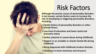 Suresh Babu G
Risk Factors
Although the precise causes of personality disorders
is not known, certain factors seem to increase the
risk of developing or triggering personality disorders,
including :
Family history of personality disorders or other
mental illness.
Low level of education and lower social and
economic status.
Verbal, physical or sexual abuse during childhood.
Neglect or an unstable or chaotic family life during
childhood
Being diagnosed with childhood conduct disorder
Variations in brain chemistry and structure
 