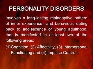 PERSONALITY DISORDERS
Involves a long-lasting maladaptive pattern
of inner experience and behaviour, dating
back to adolescence or young adulthood,
that is manifested in at least two of the
following areas:
(1)Cognition, (2) Affectivity, (3) Interpersonal
Functioning and (4) Impulse Control.
 