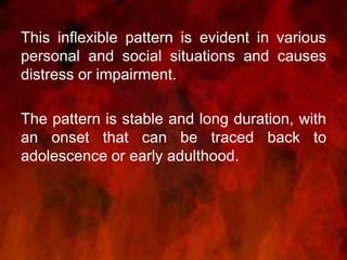 This inflexible pattern is evident in various
personal and social situations and causes
distress or impairment.
The pattern is stable and long duration, with
an onset that can be traced back to
adolescence or early adulthood.
 