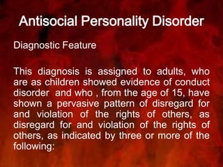 Antisocial Personality Disorder
Diagnostic Feature
This diagnosis is assigned to adults, who
are as children showed evidence of conduct
disorder and who , from the age of 15, have
shown a pervasive pattern of disregard for
and violation of the rights of others, as
disregard for and violation of the rights of
others, as indicated by three or more of the
following:
 
