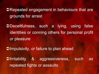 Repeated engagement in behaviours that are
grounds for arrest
Deceitfulness, such a lying, using false
identities or conning others for personal profit
or pleasure
Impulsivity, or failure to plan ahead
Irritability & aggressiveness, such as
repeated fights or assaults
 