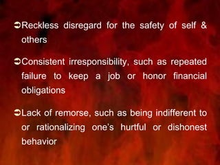 Reckless disregard for the safety of self &
others
Consistent irresponsibility, such as repeated
failure to keep a job or honor financial
obligations
Lack of remorse, such as being indifferent to
or rationalizing one’s hurtful or dishonest
behavior
 