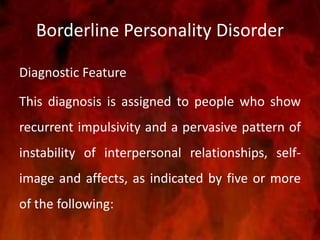 Borderline Personality Disorder
Diagnostic Feature
This diagnosis is assigned to people who show
recurrent impulsivity and a pervasive pattern of
instability of interpersonal relationships, self-
image and affects, as indicated by five or more
of the following:
 