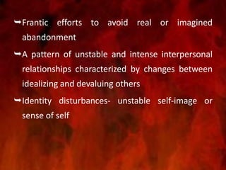 Frantic efforts to avoid real or imagined
abandonment
A pattern of unstable and intense interpersonal
relationships characterized by changes between
idealizing and devaluing others
Identity disturbances- unstable self-image or
sense of self
 