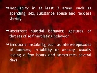 Impulsivity in at least 2 areas, such as
spending, sex, substance abuse and reckless
driving
Recurrent suicidal behavior, gestures or
threats of self mutilating behavior
Emotional instability, such as intense episodes
of sadness, irritability or anxiety, usually
lasting a few hours and sometimes several
days
 