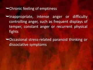 Chronic feeling of emptiness
Inappropriate, intense anger or difficulty
controlling anger, such as frequent displays of
temper, constant anger or recurrent physical
fights
Occasional stress-related paranoid thinking or
dissociative symptoms
 
