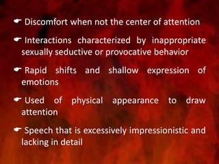  Discomfort when not the center of attention
 Interactions characterized by inappropriate
sexually seductive or provocative behavior
 Rapid shifts and shallow expression of
emotions
 Used of physical appearance to draw
attention
 Speech that is excessively impressionistic and
lacking in detail
 