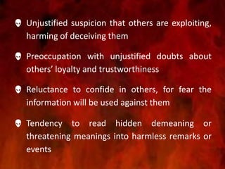  Unjustified suspicion that others are exploiting,
harming of deceiving them
 Preoccupation with unjustified doubts about
others’ loyalty and trustworthiness
 Reluctance to confide in others, for fear the
information will be used against them
 Tendency to read hidden demeaning or
threatening meanings into harmless remarks or
events
 