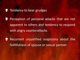  Tendency to bear grudges
 Perception of personal attacks that are not
apparent to others and tendency to respond
with angry counterattacks
 Recurrent unjustified suspicions about the
faithfulness of spouse or sexual partner
 
