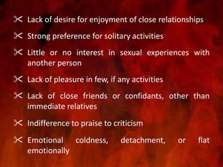  Lack of desire for enjoyment of close relationships
 Strong preference for solitary activities
 Little or no interest in sexual experiences with
another person
 Lack of pleasure in few, if any activities
 Lack of close friends or confidants, other than
immediate relatives
 Indifference to praise to criticism
 Emotional coldness, detachment, or flat
emotionally
 