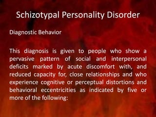 Schizotypal Personality Disorder
Diagnostic Behavior
This diagnosis is given to people who show a
pervasive pattern of social and interpersonal
deficits marked by acute discomfort with, and
reduced capacity for, close relationships and who
experience cognitive or perceptual distortions and
behavioral eccentricities as indicated by five or
more of the following:
 