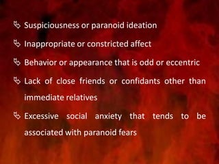  Suspiciousness or paranoid ideation
 Inappropriate or constricted affect
 Behavior or appearance that is odd or eccentric
 Lack of close friends or confidants other than
immediate relatives
 Excessive social anxiety that tends to be
associated with paranoid fears
 