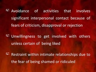  Avoidance of activities that involves
significant interpersonal contact because of
fears of criticism, disapproval or rejection
 Unwillingness to get involved with others
unless certain of being liked
 Restraint within intimate relationships due to
the fear of being shamed or ridiculed
 