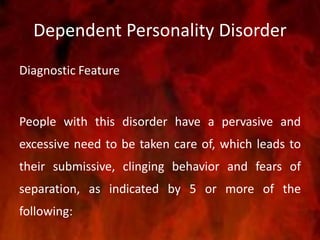 Dependent Personality Disorder
Diagnostic Feature
People with this disorder have a pervasive and
excessive need to be taken care of, which leads to
their submissive, clinging behavior and fears of
separation, as indicated by 5 or more of the
following:
 