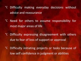  Difficulty making everyday decisions without
advice and reassurance
 Need for others to assume responsibility for
most major areas of life
 Difficulty expressing disagreement with others
due to fear of loss of support or approval
 Difficulty initiating projects or tasks because of
low self confidence in judgment or abilities
 