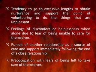  Tendency to go to excessive lengths to obtain
nurturance and support the point of
volunteering to do the things that are
unpleasant
 Feelings of discomfort or helplessness when
alone due to fear of being unable to care for
themselves
 Pursuit of another relationship as a source of
care and support immediately following the end
of a close relationship
 Preoccupation with fears of being left to take
care of themselves
 