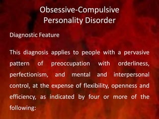 Obsessive-Compulsive
Personality Disorder
Diagnostic Feature
This diagnosis applies to people with a pervasive
pattern of preoccupation with orderliness,
perfectionism, and mental and interpersonal
control, at the expense of flexibility, openness and
efficiency, as indicated by four or more of the
following:
 