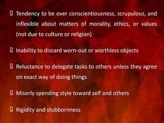 Ω Tendency to be over conscientiousness, scrupulous, and
inflexible about matters of morality, ethics, or values
(not due to culture or religion)
Ω Inability to discard worn-out or worthless objects
Ω Reluctance to delegate tasks to others unless they agree
on exact way of doing things
Ω Miserly spending style toward self and others
Ω Rigidity and stubbornness
 