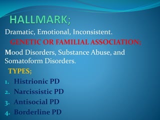 Dramatic, Emotional, Inconsistent.
GENETIC OR FAMILIAL ASSOCIATION;
Mood Disorders, Substance Abuse, and
Somatoform Disorders.
TYPES;
1. Histrionic PD
2. Narcissistic PD
3. Antisocial PD
4. Borderline PD

 