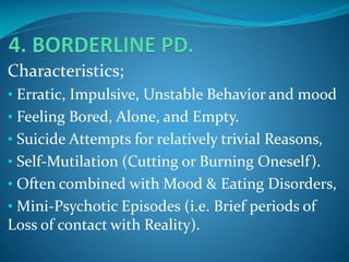 Characteristics;
• Erratic, Impulsive, Unstable Behavior and mood
• Feeling Bored, Alone, and Empty.

• Suicide Attempts for relatively trivial Reasons,
• Self-Mutilation (Cutting or Burning Oneself).
• Often combined with Mood & Eating Disorders,
• Mini-Psychotic Episodes (i.e. Brief periods of

Loss of contact with Reality).

 